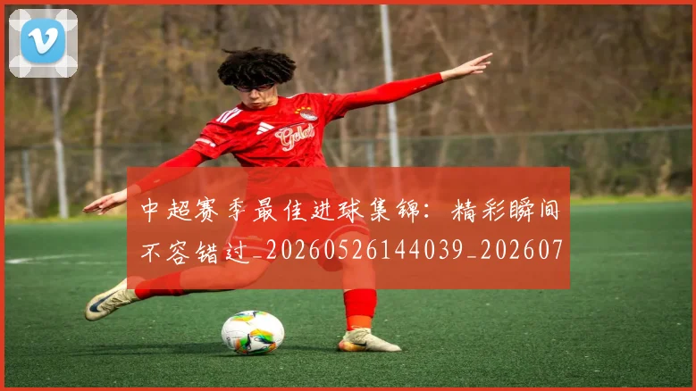 中超赛季最佳进球集锦：精彩瞬间不容错过_20260526144039_20260703211810