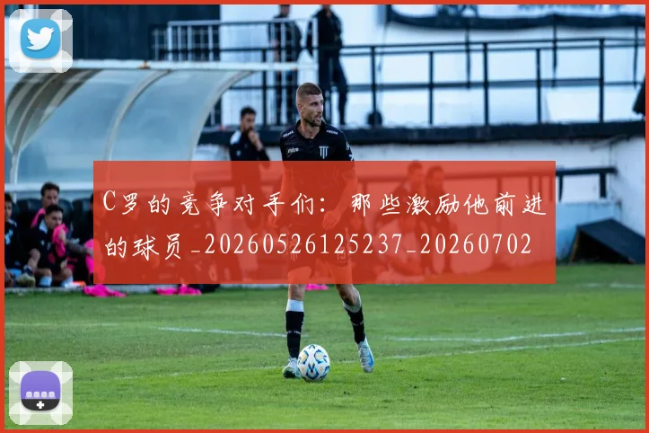 C罗的竞争对手们：那些激励他前进的球员_20260526125237_20260702042343