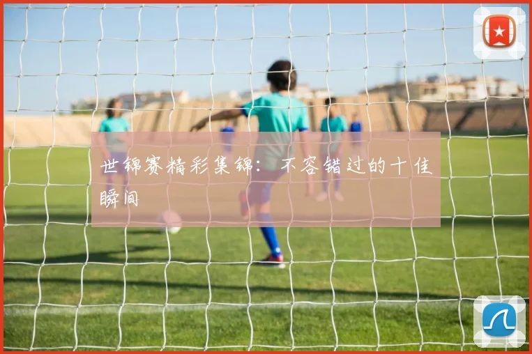 世锦赛精彩集锦：不容错过的十佳瞬间