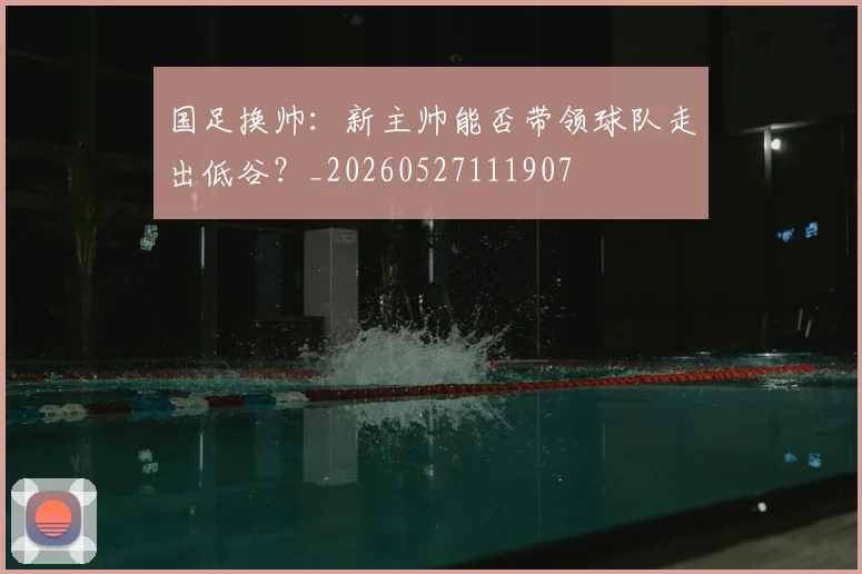 国足换帅：新主帅能否带领球队走出低谷？_20260527111907