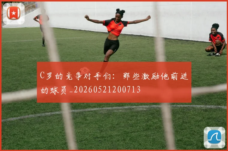 C罗的竞争对手们:那些激励他前进的球员_20260521200713
