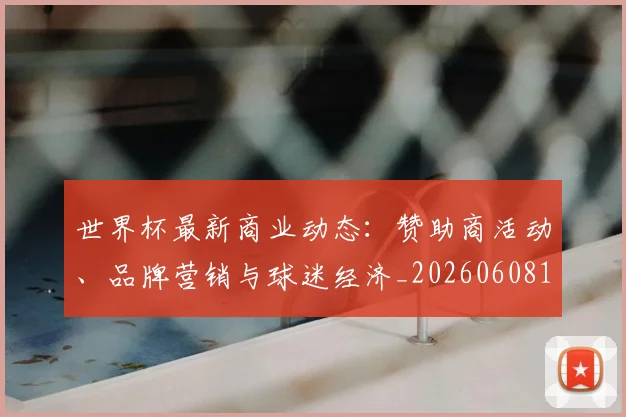 世界杯最新商业动态：赞助商活动、品牌营销与球迷经济_20260608195901