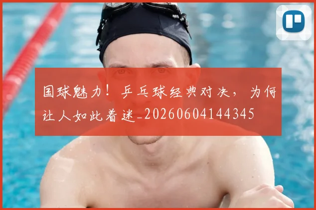 国球魅力!乒乓球经典对决,为何让人如此着迷_20260604144345
