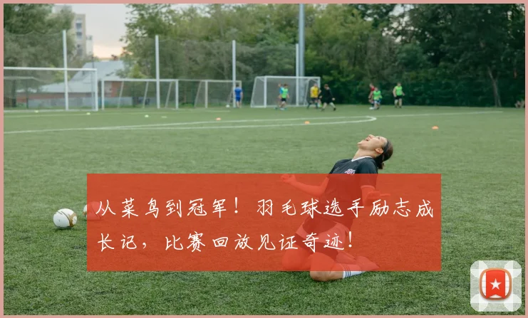 从菜鸟到冠军!羽毛球选手励志成长记,比赛回放见证奇迹!