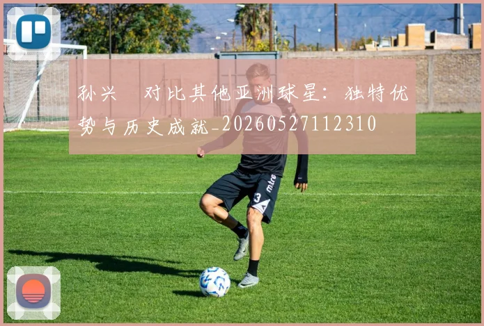 孙兴慜对比其他亚洲球星:独特优势与历史成就_20260527112310