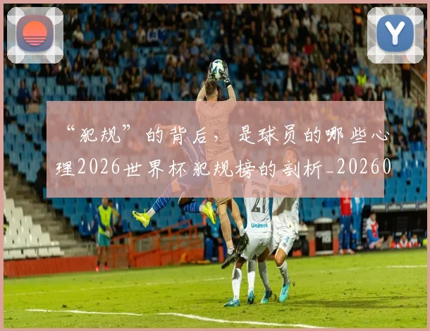 “犯规”的背后，是球员的哪些心理2026世界杯犯规榜的剖析_20260702172823