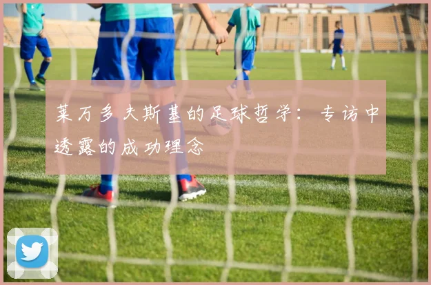 莱万多夫斯基的足球哲学:专访中透露的成功理念