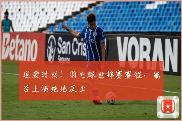 逆袭时刻!羽毛球世锦赛赛程,能否上演绝地反击
